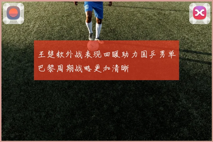 王楚钦外战表现回暖助力国乒男单巴黎周期战略更加清晰