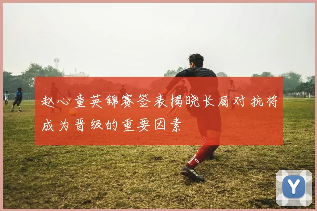 赵心童英锦赛签表揭晓长局对抗将成为晋级的重要因素